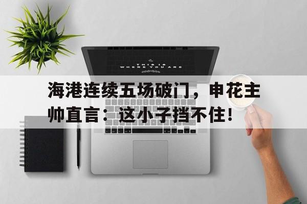 海港连续五场破门，申花主帅直言：这小子挡不住！卡希尔破门申花三连胜